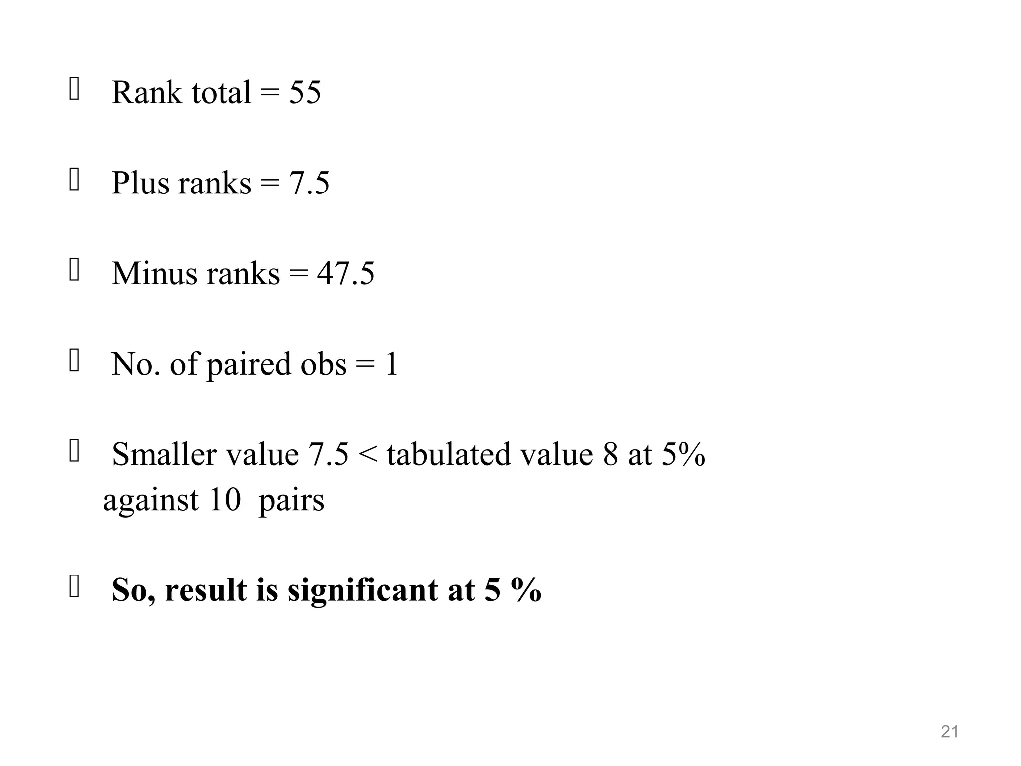  Rank total = 55
 Plus ranks = 7.5
 Minus ranks = 47.5
 No. of paired obs = 1
 Smaller value 7.5 < tabulated value 8 at 5%
against 10 pairs
 So, result is significant at 5 %
21
 