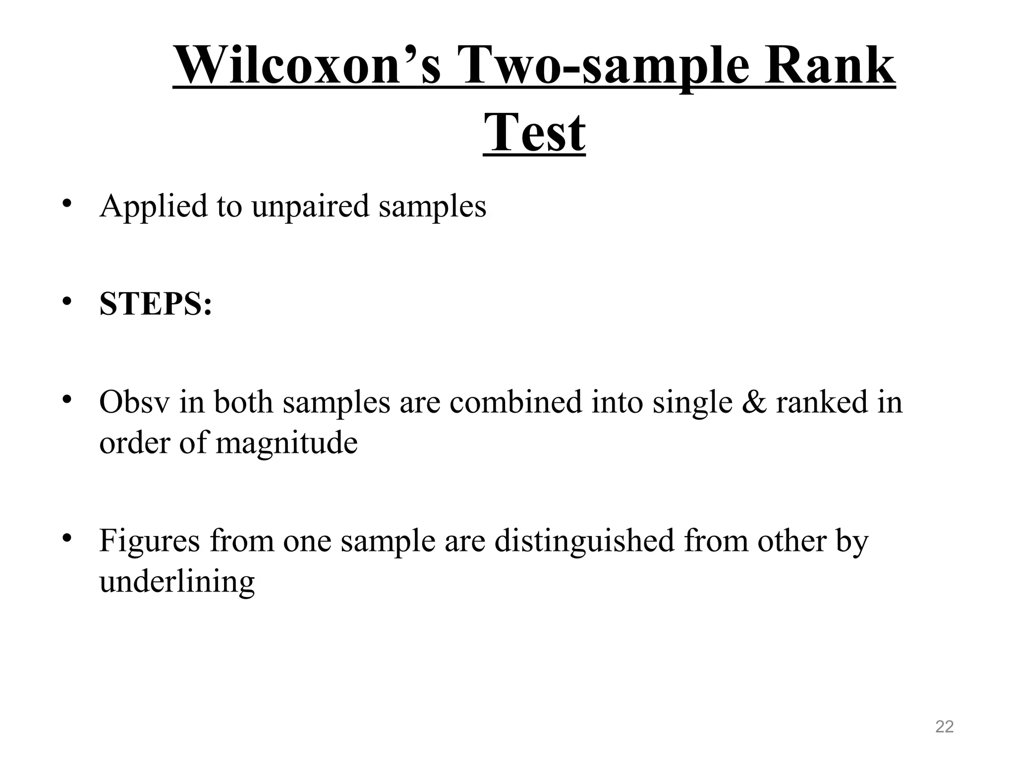 Wilcoxon’s Two-sample Rank
Test
• Applied to unpaired samples
• STEPS:
• Obsv in both samples are combined into single & ranked in
order of magnitude
• Figures from one sample are distinguished from other by
underlining
22
 