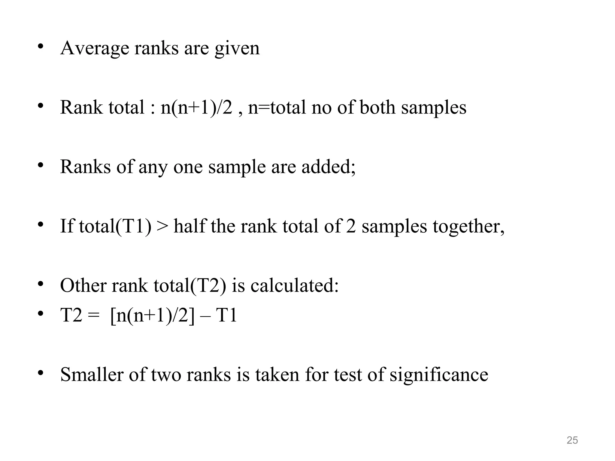 • Average ranks are given
• Rank total : n(n+1)/2 , n=total no of both samples
• Ranks of any one sample are added;
• If total(T1) > half the rank total of 2 samples together,
• Other rank total(T2) is calculated:
• T2 = [n(n+1)/2] – T1
• Smaller of two ranks is taken for test of significance
25
 