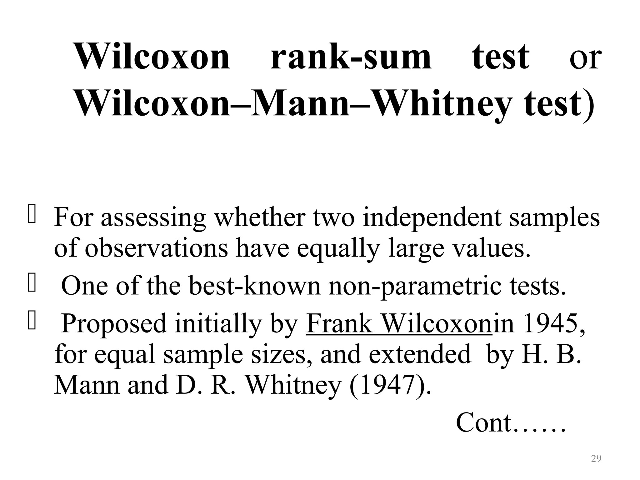 Wilcoxon rank-sum test or
Wilcoxon–Mann–Whitney test)
 For assessing whether two independent samples
of observations have equally large values.
 One of the best-known non-parametric tests.
 Proposed initially by Frank Wilcoxonin 1945,
for equal sample sizes, and extended by H. B.
Mann and D. R. Whitney (1947).
Cont……
29
 