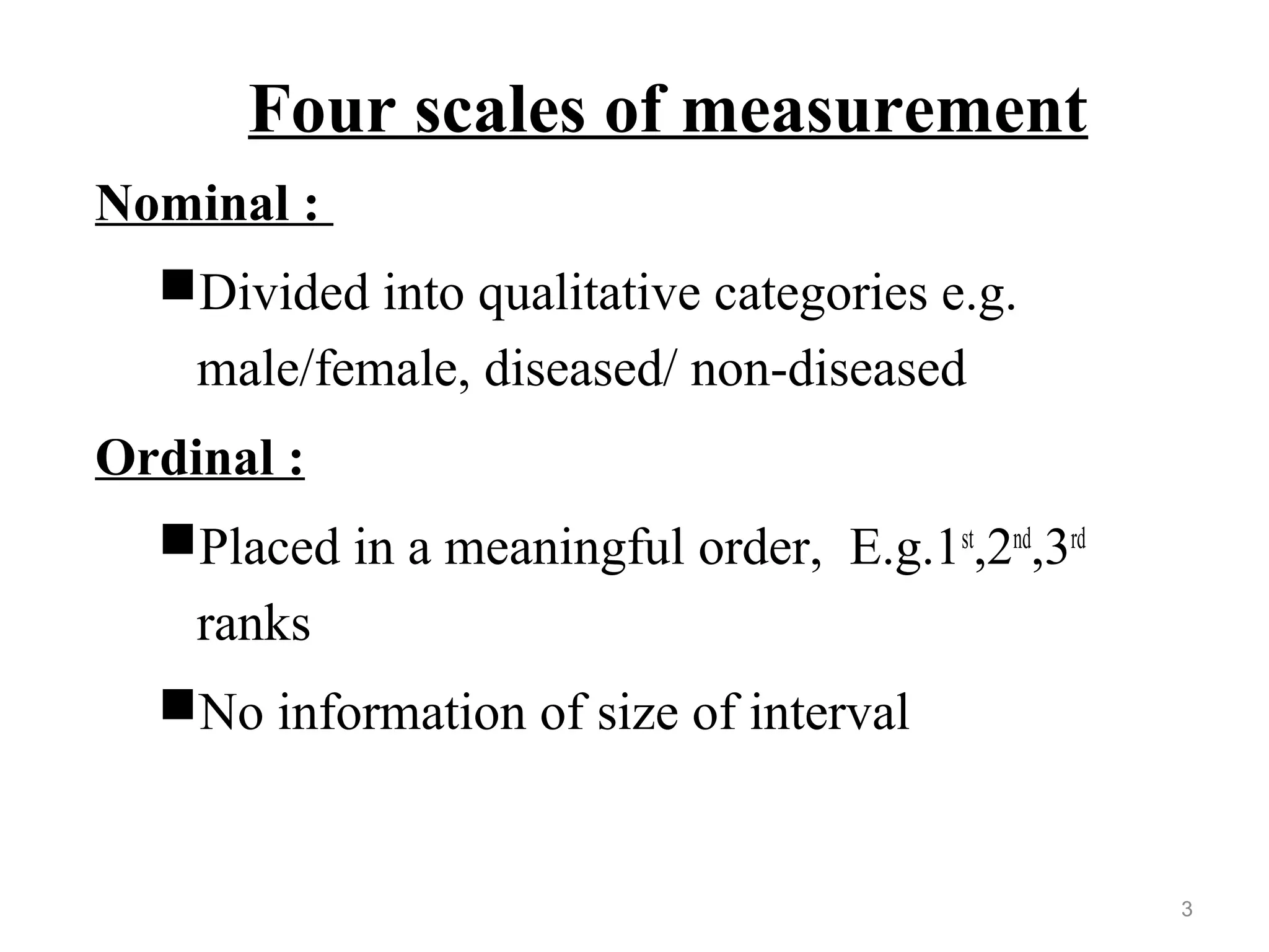 Four scales of measurement
Nominal :
Divided into qualitative categories e.g.
male/female, diseased/ non-diseased
Ordinal :
Placed in a meaningful order, E.g.1st
,2nd
,3rd
ranks
No information of size of interval
3
 