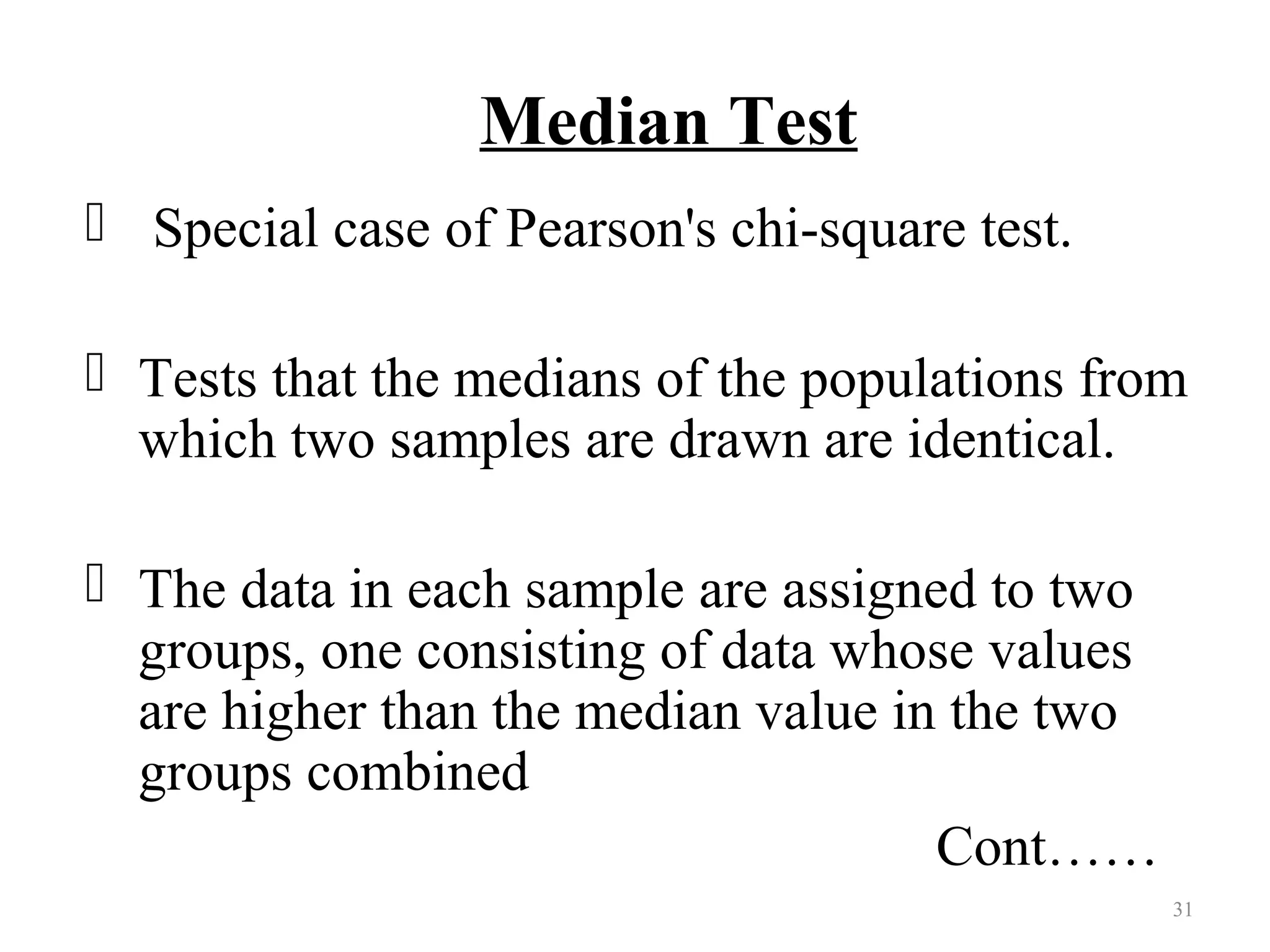 Median Test
 Special case of Pearson's chi-square test.
 Tests that the medians of the populations from
which two samples are drawn are identical.
 The data in each sample are assigned to two
groups, one consisting of data whose values
are higher than the median value in the two
groups combined
Cont……
31
 