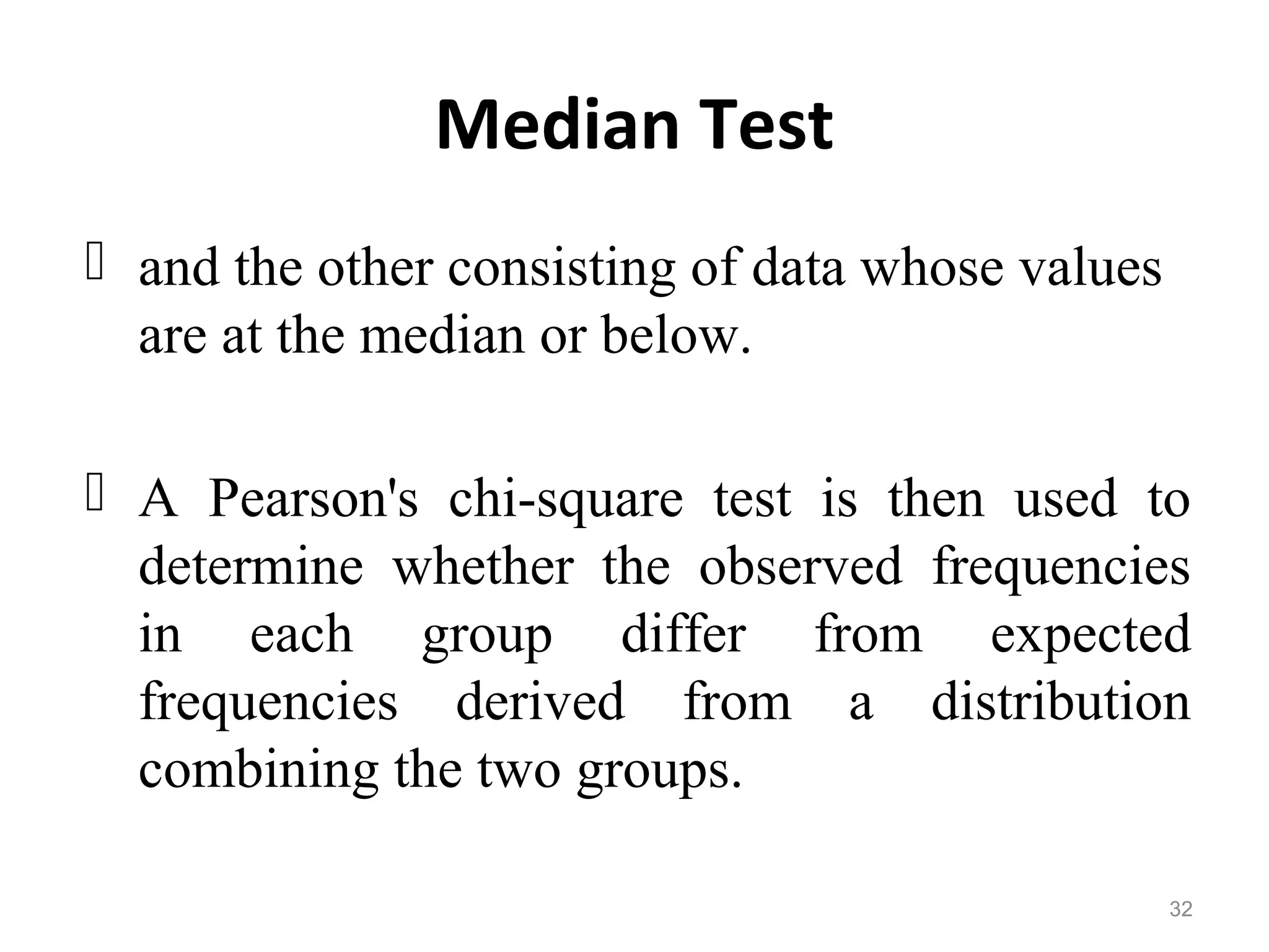 Median Test
 and the other consisting of data whose values
are at the median or below.
 A Pearson's chi-square test is then used to
determine whether the observed frequencies
in each group differ from expected
frequencies derived from a distribution
combining the two groups.
32
 