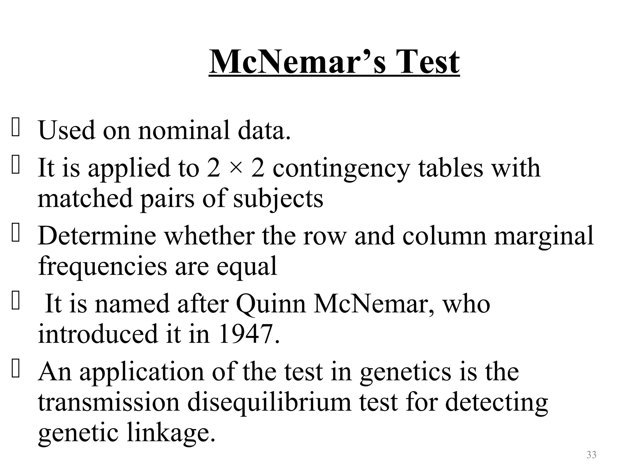 McNemar’s Test
 Used on nominal data.
 It is applied to 2 × 2 contingency tables with
matched pairs of subjects
 Determine whether the row and column marginal
frequencies are equal
 It is named after Quinn McNemar, who
introduced it in 1947.
 An application of the test in genetics is the
transmission disequilibrium test for detecting
genetic linkage.
33
 
