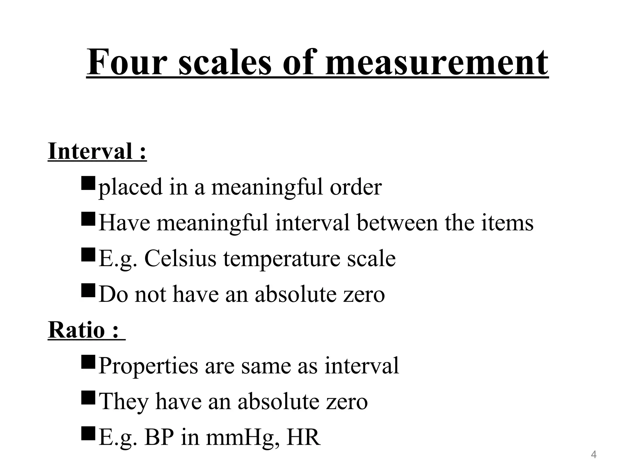Four scales of measurement
Interval :
placed in a meaningful order
Have meaningful interval between the items
E.g. Celsius temperature scale
Do not have an absolute zero
Ratio :
Properties are same as interval
They have an absolute zero
E.g. BP in mmHg, HR
4
 