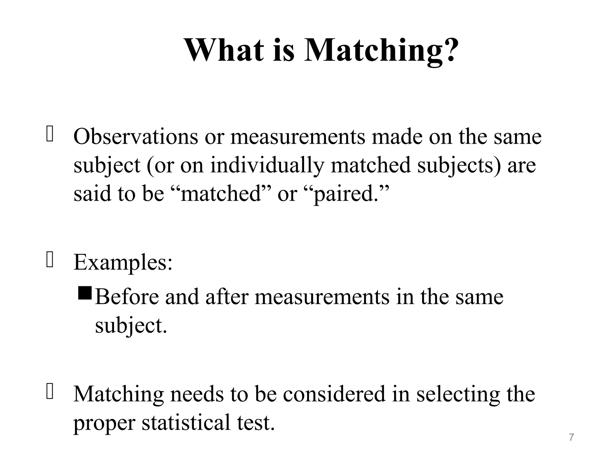 What is Matching?
 Observations or measurements made on the same
subject (or on individually matched subjects) are
said to be “matched” or “paired.”
 Examples:
Before and after measurements in the same
subject.
 Matching needs to be considered in selecting the
proper statistical test. 7
 