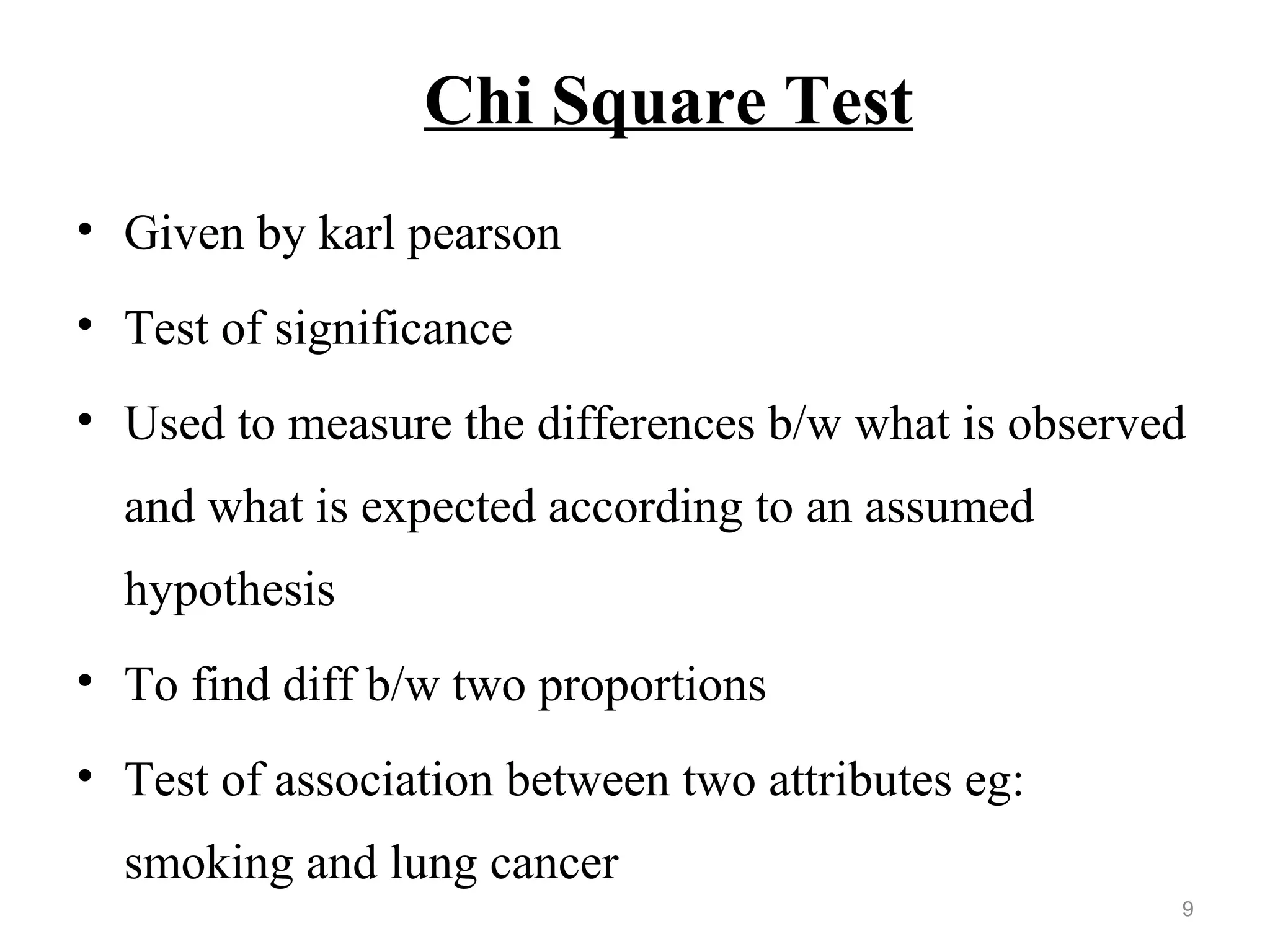 Chi Square Test
• Given by karl pearson
• Test of significance
• Used to measure the differences b/w what is observed
and what is expected according to an assumed
hypothesis
• To find diff b/w two proportions
• Test of association between two attributes eg:
smoking and lung cancer
9
 