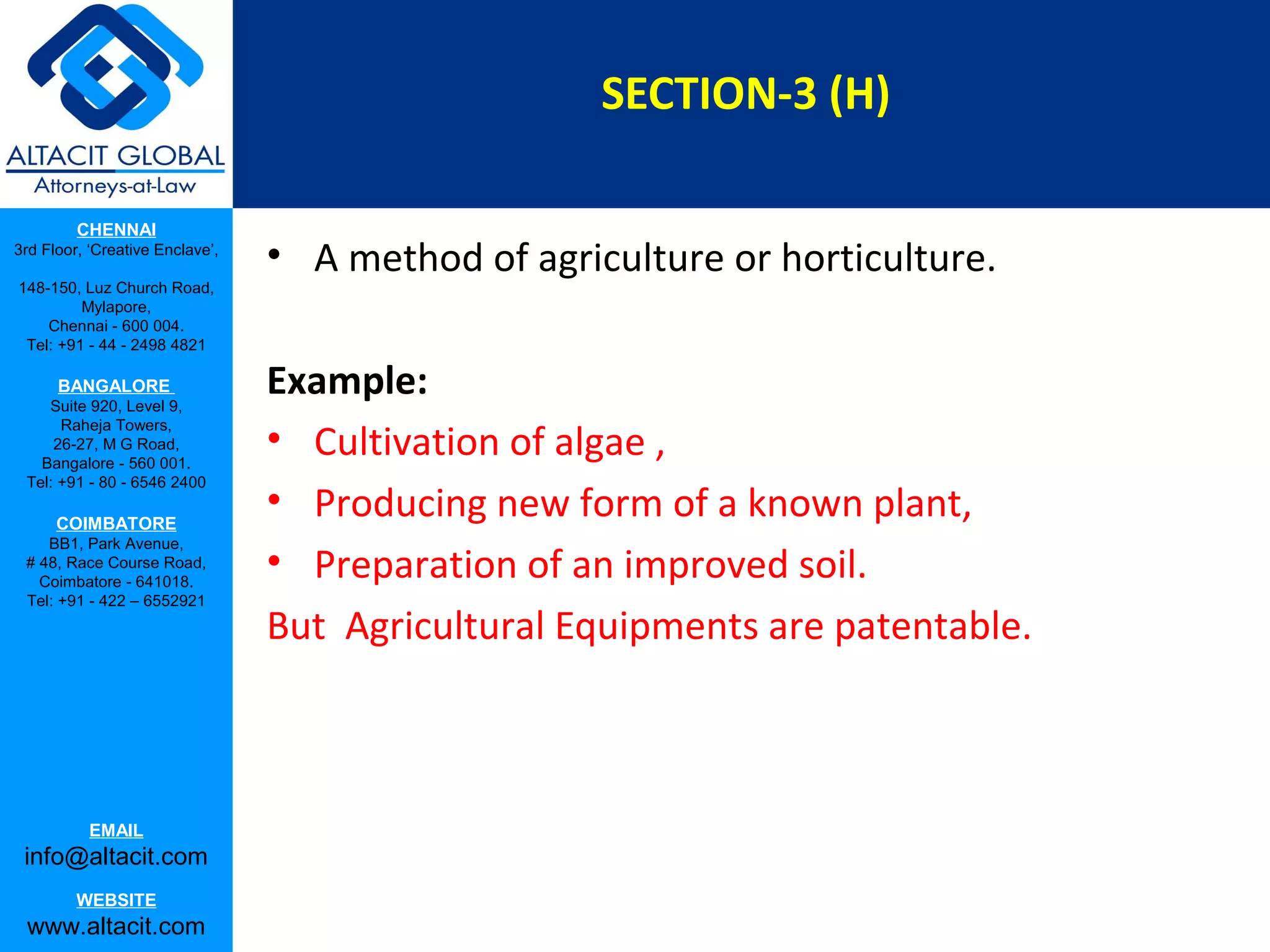 SECTION-3 (H)
CHENNAI
3rd Floor, ‘Creative Enclave’,
148-150, Luz Church Road,
Mylapore,
Chennai - 600 004.
Tel: +91 - 44 - 2498 4821

BANGALORE
Suite 920, Level 9,
Raheja Towers,
26-27, M G Road,
Bangalore - 560 001.
Tel: +91 - 80 - 6546 2400

COIMBATORE
BB1, Park Avenue,
# 48, Race Course Road,
Coimbatore - 641018.
Tel: +91 - 422 – 6552921

EMAIL

info@altacit.com
WEBSITE

www.altacit.com

• A method of agriculture or horticulture.
Example:
• Cultivation of algae ,
• Producing new form of a known plant,
• Preparation of an improved soil.
But Agricultural Equipments are patentable.

 