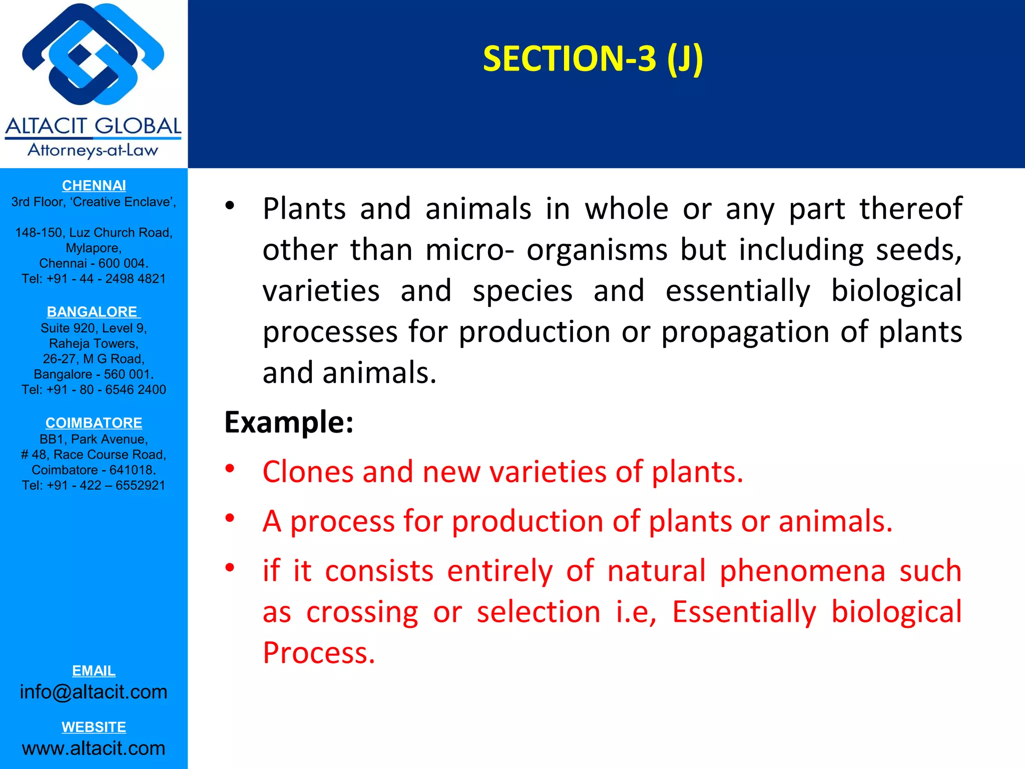 SECTION-3 (J)
CHENNAI
3rd Floor, ‘Creative Enclave’,
148-150, Luz Church Road,
Mylapore,
Chennai - 600 004.
Tel: +91 - 44 - 2498 4821

BANGALORE
Suite 920, Level 9,
Raheja Towers,
26-27, M G Road,
Bangalore - 560 001.
Tel: +91 - 80 - 6546 2400

COIMBATORE
BB1, Park Avenue,
# 48, Race Course Road,
Coimbatore - 641018.
Tel: +91 - 422 – 6552921

EMAIL

info@altacit.com
WEBSITE

www.altacit.com

• Plants and animals in whole or any part thereof
other than micro­ organisms but including seeds,
varieties and species and essentially biological
processes for production or propagation of plants
and animals.
Example:
• Clones and new varieties of plants.
• A process for production of plants or animals.
• if it consists entirely of natural phenomena such
as crossing or selection i.e, Essentially biological
Process.

 