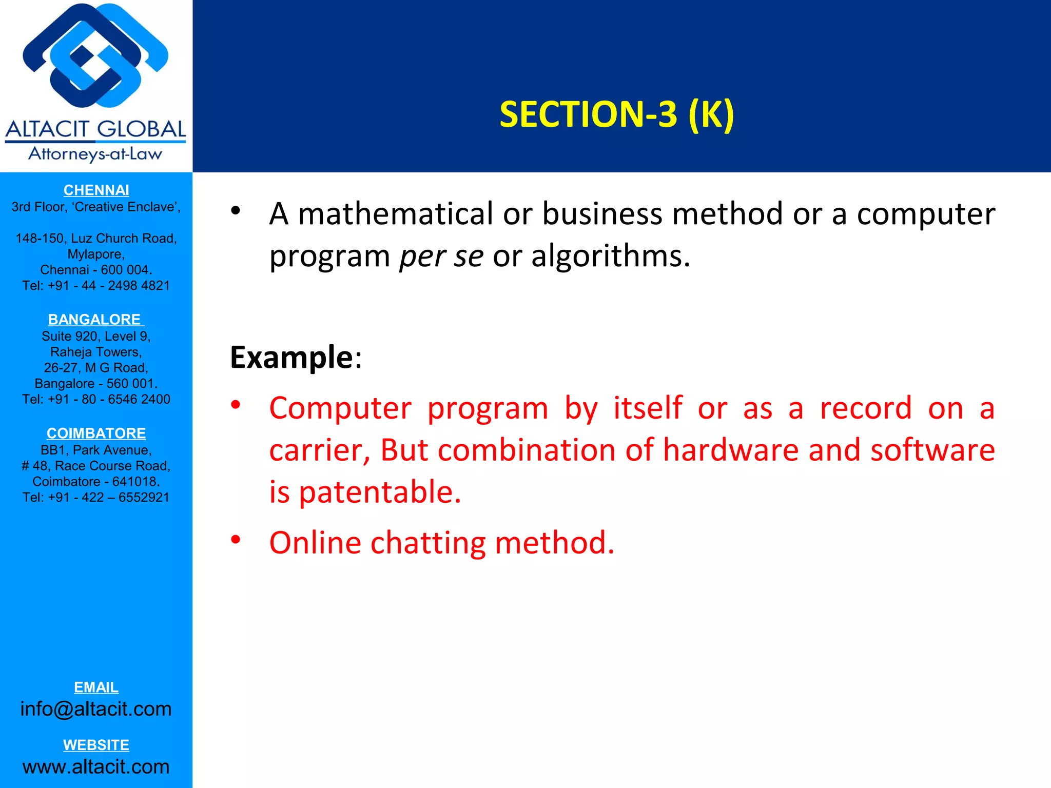 SECTION-3 (K)
CHENNAI
3rd Floor, ‘Creative Enclave’,
148-150, Luz Church Road,
Mylapore,
Chennai - 600 004.
Tel: +91 - 44 - 2498 4821

• A mathematical or business method or a computer
program per se or algorithms.

BANGALORE
Suite 920, Level 9,
Raheja Towers,
26-27, M G Road,
Bangalore - 560 001.
Tel: +91 - 80 - 6546 2400

COIMBATORE
BB1, Park Avenue,
# 48, Race Course Road,
Coimbatore - 641018.
Tel: +91 - 422 – 6552921

EMAIL

info@altacit.com
WEBSITE

www.altacit.com

Example:
• Computer program by itself or as a record on a
carrier, But combination of hardware and software
is patentable.
• Online chatting method.

 