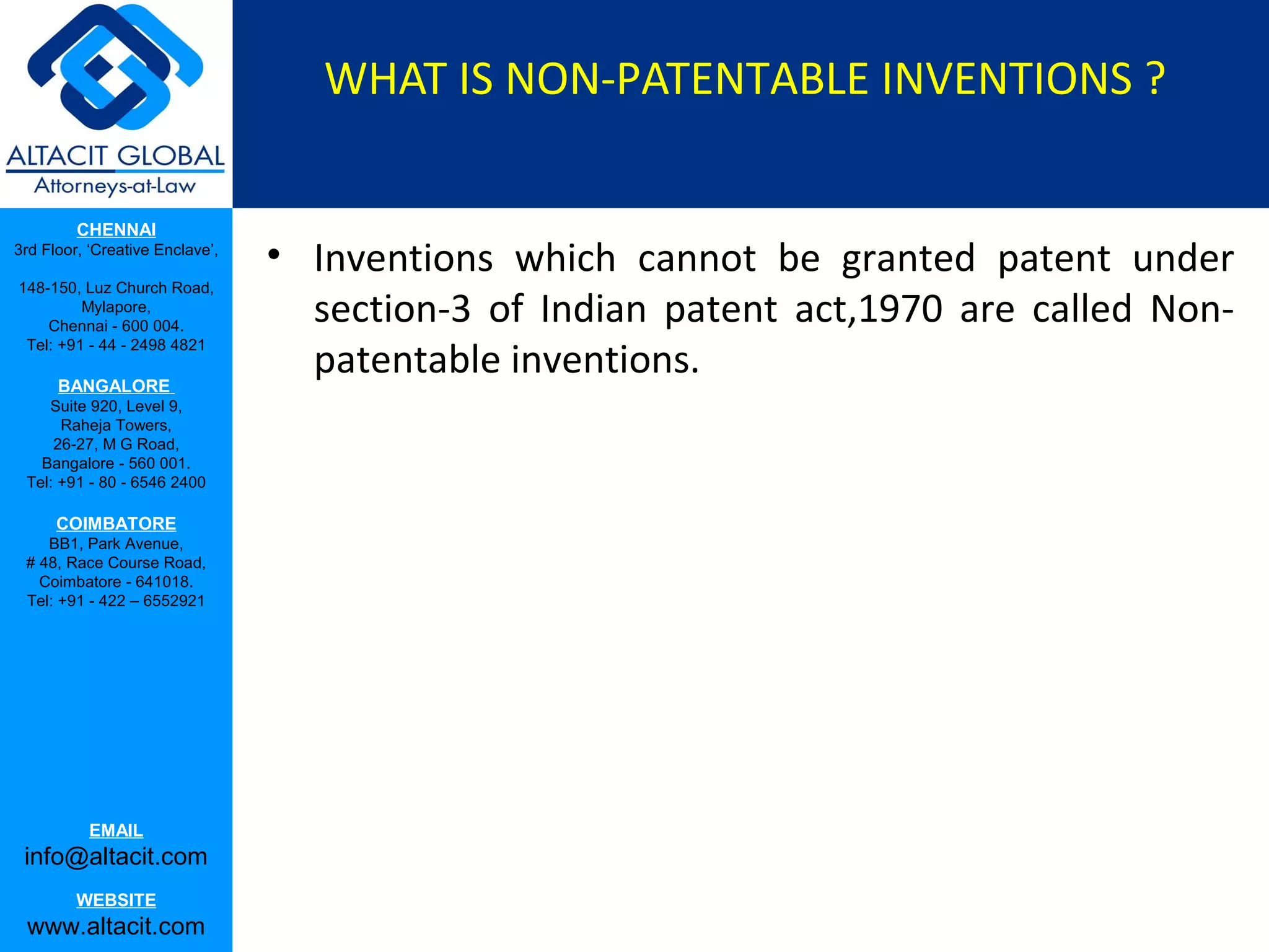WHAT IS NON-PATENTABLE INVENTIONS ?
CHENNAI
3rd Floor, ‘Creative Enclave’,
148-150, Luz Church Road,
Mylapore,
Chennai - 600 004.
Tel: +91 - 44 - 2498 4821

BANGALORE
Suite 920, Level 9,
Raheja Towers,
26-27, M G Road,
Bangalore - 560 001.
Tel: +91 - 80 - 6546 2400

COIMBATORE
BB1, Park Avenue,
# 48, Race Course Road,
Coimbatore - 641018.
Tel: +91 - 422 – 6552921

EMAIL

info@altacit.com
WEBSITE

www.altacit.com

• Inventions which cannot be granted patent under
section-3 of Indian patent act,1970 are called Nonpatentable inventions.

 