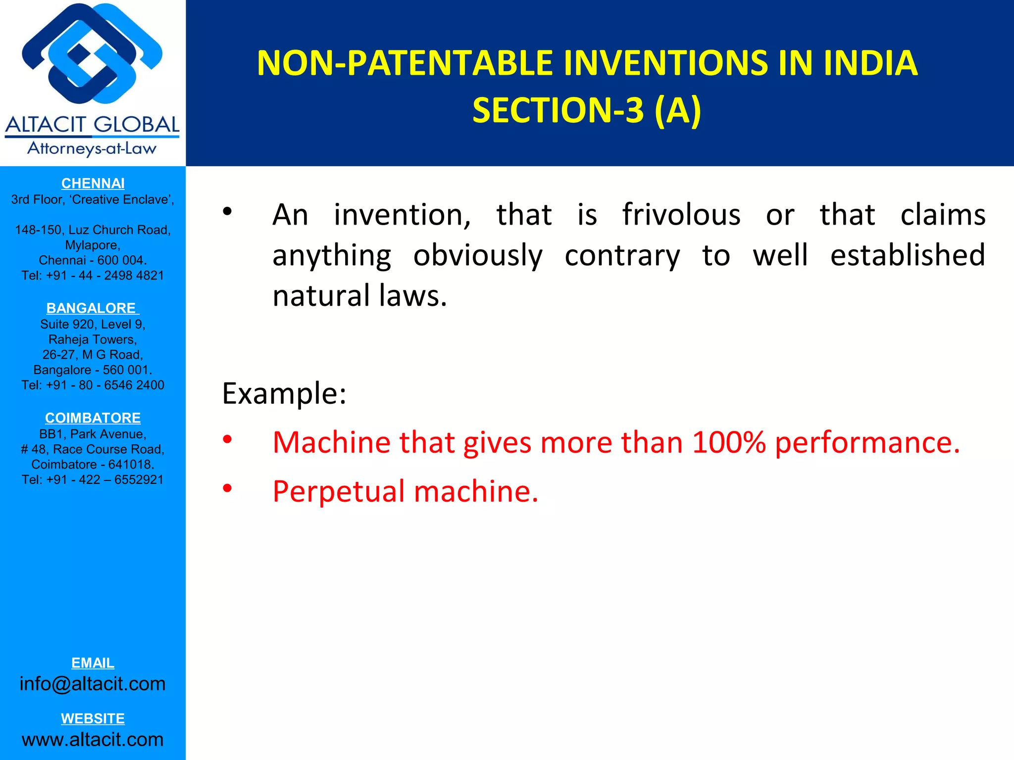 NON-PATENTABLE INVENTIONS IN INDIA
SECTION-3 (A)
CHENNAI
3rd Floor, ‘Creative Enclave’,
148-150, Luz Church Road,
Mylapore,
Chennai - 600 004.
Tel: +91 - 44 - 2498 4821

BANGALORE
Suite 920, Level 9,
Raheja Towers,
26-27, M G Road,
Bangalore - 560 001.
Tel: +91 - 80 - 6546 2400

COIMBATORE
BB1, Park Avenue,
# 48, Race Course Road,
Coimbatore - 641018.
Tel: +91 - 422 – 6552921

EMAIL

info@altacit.com
WEBSITE

www.altacit.com

•

An invention, that is frivolous or that claims
anything obviously contrary to well established
natural laws.

Example:
• Machine that gives more than 100% performance.
• Perpetual machine.

 