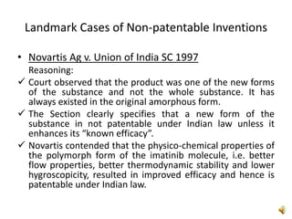 Landmark Cases of Non-patentable Inventions
• Novartis Ag v. Union of India SC 1997
Reasoning:
 Court observed that the product was one of the new forms
of the substance and not the whole substance. It has
always existed in the original amorphous form.
 The Section clearly specifies that a new form of the
substance in not patentable under Indian law unless it
enhances its “known efficacy”.
 Novartis contended that the physico-chemical properties of
the polymorph form of the imatinib molecule, i.e. better
flow properties, better thermodynamic stability and lower
hygroscopicity, resulted in improved efficacy and hence is
patentable under Indian law.
 