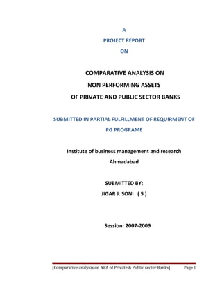 A
                          PROJECT REPORT
                                   ON


                 COMPARATIVE ANALYSIS ON
                  NON PERFORMING ASSETS
         OF PRIVATE AND PUBLIC SECTOR BANKS


SUBMITTED IN PARTIAL FULFILLMENT OF REQUIRMENT OF
                            PG PROGRAME


       Institute of business management and research
                              Ahmadabad


                           SUBMITTED BY:
                         JIGAR J. SONI ( 5 )




                           Session: 2007-2009




[Comparative analysis on NPA of Private & Public sector Banks]   Page 1
 