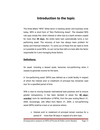 Introduction to the topic


The three letters “NPA” Strike terror in banking sector and business circle
today. NPA is short form of “Non Performing Asset”. The dreaded NPA
rule says simply this: when interest or other due to a bank remains unpaid
for more than 90 days, the entire bank loan automatically turns a non
performing asset. The recovery of loan has always been problem for
banks and financial institution. To come out of these first we need to think
is it possible to avoid NPA, no can not be then left is to look after the factor
responsible for it and managing those factors.


Definitions:


An asset, including a leased asset, becomes non-performing when it
ceases to generate income for the bank.


A ‘non-performing asset’ (NPA) was defined as a credit facility in respect
of which the interest and/ or instalment of principal has remained ‘past
due’ for a specified period of time.


With a view to moving towards international best practices and to ensure
greater transparency, it has been decided to adopt the ‘90 days’
overdue’ norm for identification of NPAs, from the year ending March 31,
2004. Accordingly, with effect from March 31, 2004, a non-performing
asset (NPA) shall be a loan or an advance where;


         Interest and/ or instalment of principal remain overdue for a
            period of    more than 90 days in respect of a term loan,

[Comparative analysis on NPA of Private & Public sector Banks]          Page 13
 