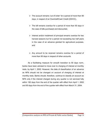  The account remains ‘out of order’ for a period of more than 90
           days, in respect of an Overdraft/Cash Credit (OD/CC),


         The bill remains overdue for a period of more than 90 days in
           the case of bills purchased and discounted,


         Interest and/or instalment of principal remains overdue for two
           harvest seasons but for a period not exceeding two half years
           in the case of an advance granted for agricultural purposes,
           and



         Any amount to be received remains overdue for a period of
           more than 90 days in respect of other accounts.


      As a facilitating measure for smooth transition to 90 days norm,
banks have been advised to move over to charging of interest at monthly
rests, by April 1, 2002. However, the date of classification of an advance
as NPA should not be changed on account of charging of interest at
monthly rests. Banks should, therefore, continue to classify an account as
NPA only if the interest charged during any quarter is not serviced fully
within 180 days from the end of the quarter with effect from April 1, 2002
and 90 days from the end of the quarter with effect from March 31, 2004.




[Comparative analysis on NPA of Private & Public sector Banks]     Page 14
 