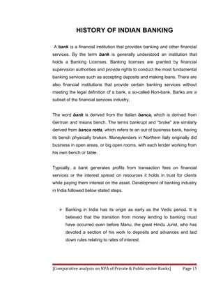 HISTORY OF INDIAN BANKING

A bank is a financial institution that provides banking and other financial
services. By the term bank is generally understood an institution that
holds a Banking Licenses. Banking licenses are granted by financial
supervision authorities and provide rights to conduct the most fundamental
banking services such as accepting deposits and making loans. There are
also financial institutions that provide certain banking services without
meeting the legal definition of a bank, a so-called Non-bank. Banks are a
subset of the financial services industry.


The word bank is derived from the Italian banca, which is derived from
German and means bench. The terms bankrupt and "broke" are similarly
derived from banca rotta, which refers to an out of business bank, having
its bench physically broken. Moneylenders in Northern Italy originally did
business in open areas, or big open rooms, with each lender working from
his own bench or table.


Typically, a bank generates profits from transaction fees on financial
services or the interest spread on resources it holds in trust for clients
while paying them interest on the asset. Development of banking industry
in India followed below stated steps.



    Banking in India has its origin as early as the Vedic period. It is
       believed that the transition from money lending to banking must
       have occurred even before Manu, the great Hindu Jurist, who has
       devoted a section of his work to deposits and advances and laid
       down rules relating to rates of interest.




[Comparative analysis on NPA of Private & Public sector Banks]     Page 15
 
