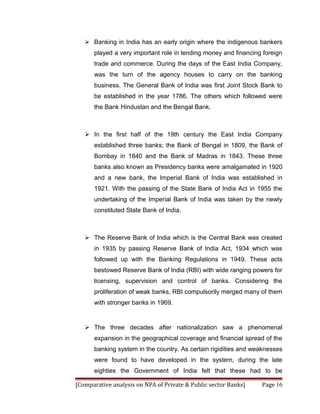  Banking in India has an early origin where the indigenous bankers
      played a very important role in lending money and financing foreign
      trade and commerce. During the days of the East India Company,
      was the turn of the agency houses to carry on the banking
      business. The General Bank of India was first Joint Stock Bank to
      be established in the year 1786. The others which followed were
      the Bank Hindustan and the Bengal Bank.



    In the first half of the 19th century the East India Company
      established three banks; the Bank of Bengal in 1809, the Bank of
      Bombay in 1840 and the Bank of Madras in 1843. These three
      banks also known as Presidency banks were amalgamated in 1920
      and a new bank, the Imperial Bank of India was established in
      1921. With the passing of the State Bank of India Act in 1955 the
      undertaking of the Imperial Bank of India was taken by the newly
      constituted State Bank of India.



    The Reserve Bank of India which is the Central Bank was created
      in 1935 by passing Reserve Bank of India Act, 1934 which was
      followed up with the Banking Regulations in 1949. These acts
      bestowed Reserve Bank of India (RBI) with wide ranging powers for
      licensing, supervision and control of banks. Considering the
      proliferation of weak banks, RBI compulsorily merged many of them
      with stronger banks in 1969.


    The three decades after nationalization saw a phenomenal
      expansion in the geographical coverage and financial spread of the
      banking system in the country. As certain rigidities and weaknesses
      were found to have developed in the system, during the late
      eighties the Government of India felt that these had to be

[Comparative analysis on NPA of Private & Public sector Banks]   Page 16
 