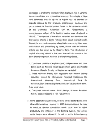 addressed to enable the financial system to play its role in ushering
      in a more efficient and competitive economy. Accordingly, a high-
      level committee was set up on 14 August 1991 to examine all
      aspects relating to the structure, organization, functions and
      procedures of the financial system. Based on the recommendations
      of     the   Committee    (Chairman:     Shri   M.   Narasimham),    a
      comprehensive reform of the banking system was introduced in
      1992-93. The objective of the reform measures was to ensure that
      the balance sheets of banks reflected their actual financial health.
      One of the important measures related to income recognition, asset
      classification and provisioning by banks, on the basis of objective
      criteria was laid down by the Reserve Bank. The introduction of
      capital adequacy norms in line with international standards has
      been another important measure of the reforms process.


      1. Comprises balance of expired loans, compensation and other
           bonds such as National Rural Development Bonds and Capital
           Investment Bonds. Annuity certificates are excluded.
      2. These represent mainly non- negotiable non- interest bearing
           securities issued to International Financial Institutions like
           International   Monetary    Fund,     International    Bank    for
           Reconstruction and Development and Asian Development Bank.
      3. At book value.
      4. Comprises accruals under Small Savings Scheme, Provident
           Funds, Special Deposits of Non- Government


     In the post-nationalization era, no new private sector banks were
        allowed to be set up. However, in 1993, in recognition of the need
        to introduce greater competition which could lead to higher
        productivity and efficiency of the banking system, new private
        sector banks were allowed to be set up in the Indian banking

[Comparative analysis on NPA of Private & Public sector Banks]       Page 17
 