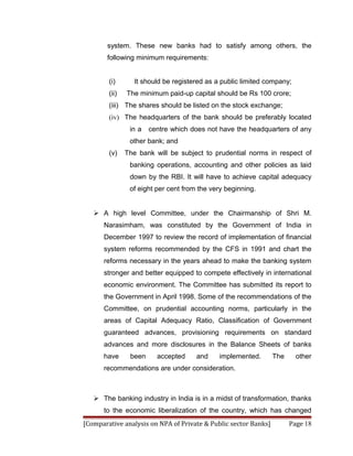 system. These new banks had to satisfy among others, the
        following minimum requirements:


        (i)      It should be registered as a public limited company;
        (ii)   The minimum paid-up capital should be Rs 100 crore;
        (iii) The shares should be listed on the stock exchange;
        (iv) The headquarters of the bank should be preferably located
                in a   centre which does not have the headquarters of any
                other bank; and
        (v)    The bank will be subject to prudential norms in respect of
                banking operations, accounting and other policies as laid
                down by the RBI. It will have to achieve capital adequacy
                of eight per cent from the very beginning.


    A high level Committee, under the Chairmanship of Shri M.
      Narasimham, was constituted by the Government of India in
      December 1997 to review the record of implementation of financial
      system reforms recommended by the CFS in 1991 and chart the
      reforms necessary in the years ahead to make the banking system
      stronger and better equipped to compete effectively in international
      economic environment. The Committee has submitted its report to
      the Government in April 1998. Some of the recommendations of the
      Committee, on prudential accounting norms, particularly in the
      areas of Capital Adequacy Ratio, Classification of Government
      guaranteed advances, provisioning requirements on standard
      advances and more disclosures in the Balance Sheets of banks
      have      been     accepted     and    implemented.        The     other
      recommendations are under consideration.



    The banking industry in India is in a midst of transformation, thanks
      to the economic liberalization of the country, which has changed
[Comparative analysis on NPA of Private & Public sector Banks]         Page 18
 