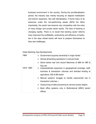 business environment in the country. During the pre-liberalization
       period, the industry was merely focusing on deposit mobilization
       and branch expansion. But with liberalization, it found many of its
       advances under the non-performing assets (NPA) list. More
       importantly, the sector has become very competitive with the entry
       of many foreign and private sector banks. The face of banking is
       changing rapidly. There is no doubt that banking sector reforms
       have improved the profitability, productivity and efficiency of banks,
       but in the days ahead banks will have to prepare themselves to
       face new challenges.




Indian Banking: Key Developments
1969               Government acquires ownership in major banks
                   Almost all banking operations in manual mode
                   Some banks had Unit record Machines of IBM for IBR &
                    Pay roll
1970- 1980         Unprecedented expansion in geographical coverage, staff,
                      business & transaction volumes and directed lending to
                      agriculture, SSI & SB sector
                   Manual systems struggle to handle exponential rise in
                      transaction volumes --
                   Outsourcing of data processing to service bureau begins
                   Back office systems only in Multinational (MNC) banks'
                      offices




[Comparative analysis on NPA of Private & Public sector Banks]       Page 19
 