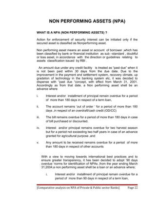 NON PERFORMING ASSETS (NPA)

WHAT IS A NPA (NON PERFORMING ASSETS) ?

Action for enforcement of security interest can be initiated only if the
secured asset is classified as Nonperforming asset.

Non performing asset means an asset or account of borrower ,which has
been classified by bank or financial institution as sub –standard , doubtful
or loss asset, in accordance with the direction or guidelines relating to
assets classification issued by RBI .

  An amount due under any credit facility is treated as “past due” when it
is not been paid within 30 days from the due date. Due to the
improvement in the payment and settlement system, recovery climate, up
gradation of technology in the banking system etc, it was decided to
dispense with “past due “concept, with effect from March 31, 2001.
Accordingly as from that date, a Non performing asset shell be an
advance where

i.        Interest and/or installment of principal remain overdue for a period
          of more than 180 days in respect of a term loan,

ii.       The account remains ‘out of order ‘ for a period of more than 180
          days ,in respect of an overdraft/cash credit (OD/CC)

iii.      The bill remains overdue for a period of more than 180 days in case
          of bill purchased or discounted.

iv.       Interest and/or principal remains overdue for two harvest season
          but for a period not exceeding two half years in case of an advance
          granted for agricultural purpose ,and

v.        Any amount to be received remains overdue for a period of more
          than 180 days in respect of other accounts


       With a view to moving towards international best practices and to
       ensure greater transparency, it has been decided to adopt ’90 days
       overdue ‘norms for identification of NPAs ,from the year ending March
       31,2004,a non performing asset shell be a loan or an advance where;

          i.     Interest and/or installment of principal remain overdue for a
                 period of more than 90 days in respect of a term loan,


[Comparative analysis on NPA of Private & Public sector Banks]        Page 22
 
