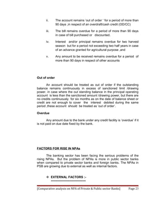 ii.     The account remains ‘out of order ‘ for a period of more than
               90 days ,in respect of an overdraft/cash credit (OD/CC)

       iii.    The bill remains overdue for a period of more than 90 days
               in case of bill purchased or discounted.

       iv.     Interest and/or principal remains overdue for two harvest
               season but for a period not exceeding two half years in case
               of an advance granted for agricultural purpose ,and

       v.      Any amount to be received remains overdue for a period of
               more than 90 days in respect of other accounts




Out of order

       An account should be treated as out of order if the outstanding
balance remains continuously in excess of sanctioned limit /drawing
power. in case where the out standing balance in the principal operating
account is less than the sanctioned amount /drawing power, but there are
no credits continuously for six months as on the date of balance sheet or
credit are not enough to cover the interest debited during the same
period ,these account should be treated as ‘out of order’.

Overdue

        Any amount due to the bank under any credit facility is ‘overdue’ if it
is not paid on due date fixed by the bank.




FACTORS FOR RISE IN NPAs

       The banking sector has been facing the serious problems of the
rising NPAs. But the problem of NPAs is more in public sector banks
when compared to private sector banks and foreign banks. The NPAs in
PSB are growing due to external as well as internal factors.


        EXTERNAL FACTORS :-
         ----------------------------------

[Comparative analysis on NPA of Private & Public sector Banks]         Page 23
 