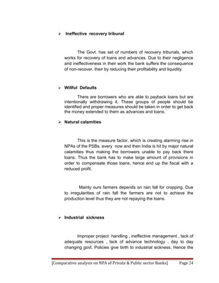  Ineffective recovery tribunal



             The Govt. has set of numbers of recovery tribunals, which
      works for recovery of loans and advances. Due to their negligence
      and ineffectiveness in their work the bank suffers the consequence
      of non-recover, their by reducing their profitability and liquidity.



    Willful Defaults

              There are borrowers who are able to payback loans but are
      intentionally withdrawing it. These groups of people should be
      identified and proper measures should be taken in order to get back
      the money extended to them as advances and loans.

    Natural calamities



             This is the measure factor, which is creating alarming rise in
      NPAs of the PSBs. every now and then India is hit by major natural
      calamities thus making the borrowers unable to pay back there
      loans. Thus the bank has to make large amount of provisions in
      order to compensate those loans, hence end up the fiscal with a
      reduced profit.



              Mainly ours farmers depends on rain fall for cropping. Due
      to irregularities of rain fall the farmers are not to achieve the
      production level thus they are not repaying the loans.



    Industrial sickness



            Improper project handling , ineffective management , lack of
      adequate resources , lack of advance technology , day to day
      changing govt. Policies give birth to industrial sickness. Hence the


[Comparative analysis on NPA of Private & Public sector Banks]     Page 24
 