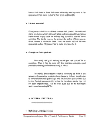 banks that finance those industries ultimately end up with a low
      recovery of their loans reducing their profit and liquidity.



    Lack of demand



      Entrepreneurs in India could not foresee their product demand and
      starts production which ultimately piles up their product thus making
      them unable to pay back the money they borrow to operate these
      activities. The banks recover the amount by selling of their assets,
      which covers a minimum label. Thus the banks record the non
      recovered part as NPAs and has to make provision for it.



    Change on Govt. policies



             With every new govt. banking sector gets new policies for its
      operation. Thus it has to cope with the changing principles and
      policies for the regulation of the rising of NPAs.



             The fallout of handloom sector is continuing as most of the
      weavers Co-operative societies have become defunct largely due
      to withdrawal of state patronage. The rehabilitation plan worked out
      by the Central government to revive the handloom sector has not
      yet been implemented. So the over dues due to the handloom
      sectors are becoming NPAs.




       INTERNAL FACTORS :-

          ---------------------------------



    Defective Lending process

[Comparative analysis on NPA of Private & Public sector Banks]     Page 25
 