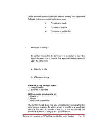 There are three cardinal principles of bank lending that have been
        followed by the commercial banks since long.

                             i.      Principles of safety

                             ii.     Principle of liquidity

                             iii.    Principles of profitability




   i.      Principles of safety :-



           By safety it means that the borrower is in a position to repay the
           loan both principal and interest. The repayment of loan depends
           upon the borrowers:



           a. Capacity to pay



           b. Willingness to pay



        Capacity to pay depends upon:
        1. Tangible assets
        2. Success in business

        Willingness to pay depends on:
        1. Character
        2. Honest
        3. Reputation of borrower

        The banker should, there fore take utmost care in ensuring that the
        enterprise or business for which a loan is sought is a sound one
        and the borrower is capable of carrying it out successfully .he
        should be a person of integrity and good character.

[Comparative analysis on NPA of Private & Public sector Banks]       Page 26
 