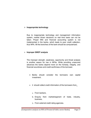  Inappropriate technology



      Due to inappropriate technology and management information
      system, market driven decisions on real time basis can not be
      taken. Proper MIS and financial accounting system is not
      implemented in the banks, which leads to poor credit collection,
      thus NPA. All the branches of the bank should be computerized.



    Improper SWOT analysis



      The improper strength, weakness, opportunity and threat analysis
      is another reason for rise in NPAs. While providing unsecured
      advances the banks depend more on the honesty, integrity, and
      financial soundness and credit worthiness of the borrower.



          •   Banks should       consider   the   borrowers      own     capital
              investment.



          •   it should collect credit information of the borrowers from_



              a. From bankers.

              b. Enquiry from      market/segment     of   trade,      industry,
                 business.

              c. From external credit rating agencies.


[Comparative analysis on NPA of Private & Public sector Banks]          Page 27
 