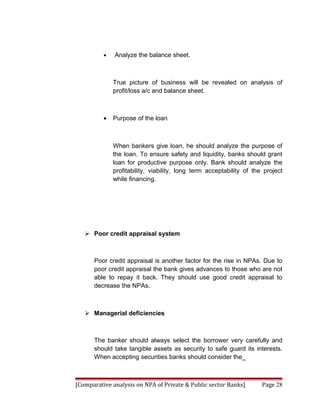 •   Analyze the balance sheet.



              True picture of business will be revealed on analysis of
              profit/loss a/c and balance sheet.



          •   Purpose of the loan



              When bankers give loan, he should analyze the purpose of
              the loan. To ensure safety and liquidity, banks should grant
              loan for productive purpose only. Bank should analyze the
              profitability, viability, long term acceptability of the project
              while financing.




    Poor credit appraisal system



      Poor credit appraisal is another factor for the rise in NPAs. Due to
      poor credit appraisal the bank gives advances to those who are not
      able to repay it back. They should use good credit appraisal to
      decrease the NPAs.



    Managerial deficiencies



      The banker should always select the borrower very carefully and
      should take tangible assets as security to safe guard its interests.
      When accepting securities banks should consider the_



[Comparative analysis on NPA of Private & Public sector Banks]        Page 28
 