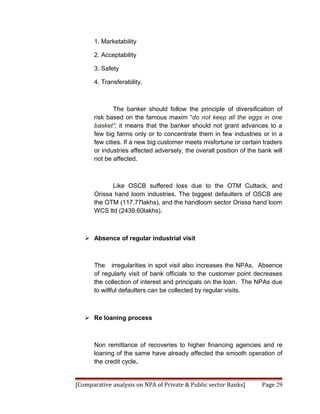 1. Marketability

      2. Acceptability

      3. Safety

      4. Transferability.



              The banker should follow the principle of diversification of
      risk based on the famous maxim “do not keep all the eggs in one
      basket”; it means that the banker should not grant advances to a
      few big farms only or to concentrate them in few industries or in a
      few cities. If a new big customer meets misfortune or certain traders
      or industries affected adversely, the overall position of the bank will
      not be affected.



            Like OSCB suffered loss due to the OTM Cuttack, and
      Orissa hand loom industries. The biggest defaulters of OSCB are
      the OTM (117.77lakhs), and the handloom sector Orissa hand loom
      WCS ltd (2439.60lakhs).



    Absence of regular industrial visit



      The irregularities in spot visit also increases the NPAs. Absence
      of regularly visit of bank officials to the customer point decreases
      the collection of interest and principals on the loan. The NPAs due
      to willful defaulters can be collected by regular visits.



    Re loaning process



      Non remittance of recoveries to higher financing agencies and re
      loaning of the same have already affected the smooth operation of
      the credit cycle.


[Comparative analysis on NPA of Private & Public sector Banks]       Page 29
 