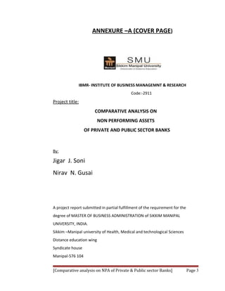 ANNEXURE –A (COVER PAGE)




              IBMR- INSTITUTE OF BUSINESS MANAGEMNT & RESEARCH
                                            Code:-2911
Project title:
                       COMPARATIVE ANALYSIS ON
                          NON PERFORMING ASSETS
                  OF PRIVATE AND PUBLIC SECTOR BANKS



By:

Jigar J. Soni
Nirav N. Gusai




A project report submitted in partial fulfillment of the requirement for the
degree of MASTER OF BUSINESS ADMINISTRATION of SIKKIM MANIPAL
UNIVERSITY, INDIA.
Sikkim –Manipal university of Health, Medical and technological Sciences
Distance education wing
Syndicate house
Manipal-576 104


[Comparative analysis on NPA of Private & Public sector Banks]                 Page 3
 