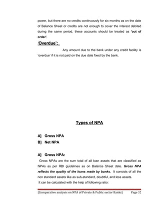 power, but there are no credits continuously for six months as on the date
of Balance Sheet or credits are not enough to cover the interest debited
during the same period, these accounts should be treated as 'out of
order'.

‘Overdue’:
                   Any amount due to the bank under any credit facility is
‘overdue’ if it is not paid on the due date fixed by the bank.




                             Types of NPA


A] Gross NPA
B] Net NPA


A] Gross NPA:
 Gross NPAs are the sum total of all loan assets that are classified as
NPAs as per RBI guidelines as on Balance Sheet date. Gross NPA
reflects the quality of the loans made by banks. It consists of all the
non standard assets like as sub-standard, doubtful, and loss assets.
It can be calculated with the help of following ratio:


[Comparative analysis on NPA of Private & Public sector Banks]     Page 32
 