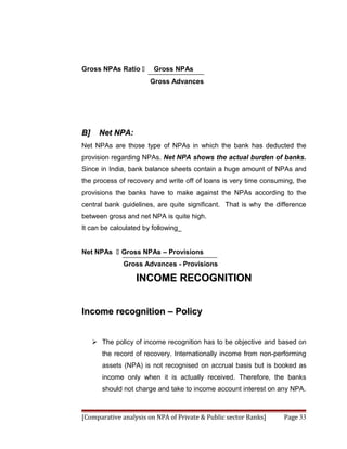 Gross NPAs Ratio       Gross NPAs
                       Gross Advances




B]     Net NPA:
Net NPAs are those type of NPAs in which the bank has deducted the
provision regarding NPAs. Net NPA shows the actual burden of banks.
Since in India, bank balance sheets contain a huge amount of NPAs and
the process of recovery and write off of loans is very time consuming, the
provisions the banks have to make against the NPAs according to the
central bank guidelines, are quite significant. That is why the difference
between gross and net NPA is quite high.
It can be calculated by following_


Net NPAs  Gross NPAs – Provisions
              Gross Advances - Provisions

                   INCOME RECOGNITION


Income recognition – Policy


      The policy of income recognition has to be objective and based on
        the record of recovery. Internationally income from non-performing
        assets (NPA) is not recognised on accrual basis but is booked as
        income only when it is actually received. Therefore, the banks
        should not charge and take to income account interest on any NPA.



[Comparative analysis on NPA of Private & Public sector Banks]    Page 33
 