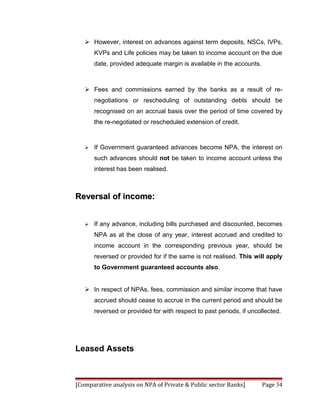  However, interest on advances against term deposits, NSCs, IVPs,
       KVPs and Life policies may be taken to income account on the due
       date, provided adequate margin is available in the accounts.



    Fees and commissions earned by the banks as a result of re-
       negotiations or rescheduling of outstanding debts should be
       recognised on an accrual basis over the period of time covered by
       the re-negotiated or rescheduled extension of credit.



      If Government guaranteed advances become NPA, the interest on
       such advances should not be taken to income account unless the
       interest has been realised.



Reversal of income:


      If any advance, including bills purchased and discounted, becomes
       NPA as at the close of any year, interest accrued and credited to
       income account in the corresponding previous year, should be
       reversed or provided for if the same is not realised. This will apply
       to Government guaranteed accounts also.


    In respect of NPAs, fees, commission and similar income that have
       accrued should cease to accrue in the current period and should be
       reversed or provided for with respect to past periods, if uncollected.




Leased Assets



[Comparative analysis on NPA of Private & Public sector Banks]        Page 34
 