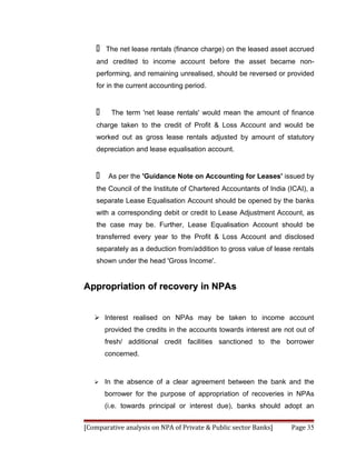    The net lease rentals (finance charge) on the leased asset accrued
    and credited to income account before the asset became non-
    performing, and remaining unrealised, should be reversed or provided
    for in the current accounting period.


         The term 'net lease rentals' would mean the amount of finance
    charge taken to the credit of Profit & Loss Account and would be
    worked out as gross lease rentals adjusted by amount of statutory
    depreciation and lease equalisation account.


        As per the 'Guidance Note on Accounting for Leases' issued by
    the Council of the Institute of Chartered Accountants of India (ICAI), a
    separate Lease Equalisation Account should be opened by the banks
    with a corresponding debit or credit to Lease Adjustment Account, as
    the case may be. Further, Lease Equalisation Account should be
    transferred every year to the Profit & Loss Account and disclosed
    separately as a deduction from/addition to gross value of lease rentals
    shown under the head 'Gross Income'.


Appropriation of recovery in NPAs


    Interest realised on NPAs may be taken to income account
        provided the credits in the accounts towards interest are not out of
        fresh/ additional credit facilities sanctioned to the borrower
        concerned.



       In the absence of a clear agreement between the bank and the
        borrower for the purpose of appropriation of recoveries in NPAs
        (i.e. towards principal or interest due), banks should adopt an


[Comparative analysis on NPA of Private & Public sector Banks]      Page 35
 