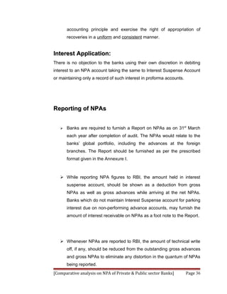 accounting principle and exercise the right of appropriation of
       recoveries in a uniform and consistent manner.


Interest Application:
There is no objection to the banks using their own discretion in debiting
interest to an NPA account taking the same to Interest Suspense Account
or maintaining only a record of such interest in proforma accounts.




Reporting of NPAs


      Banks are required to furnish a Report on NPAs as on 31st March
       each year after completion of audit. The NPAs would relate to the
       banks’ global portfolio, including the advances at the foreign
       branches. The Report should be furnished as per the prescribed
       format given in the Annexure I.



    While reporting NPA figures to RBI, the amount held in interest
       suspense account, should be shown as a deduction from gross
       NPAs as well as gross advances while arriving at the net NPAs.
       Banks which do not maintain Interest Suspense account for parking
       interest due on non-performing advance accounts, may furnish the
       amount of interest receivable on NPAs as a foot note to the Report.




    Whenever NPAs are reported to RBI, the amount of technical write
       off, if any, should be reduced from the outstanding gross advances
       and gross NPAs to eliminate any distortion in the quantum of NPAs
       being reported.
[Comparative analysis on NPA of Private & Public sector Banks]        Page 36
 