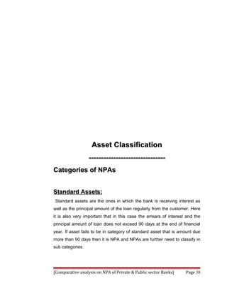Asset Classification
                  -------------------------------
Categories of NPAs


Standard Assets:
Standard assets are the ones in which the bank is receiving interest as
well as the principal amount of the loan regularly from the customer. Here
it is also very important that in this case the arrears of interest and the
principal amount of loan does not exceed 90 days at the end of financial
year. If asset fails to be in category of standard asset that is amount due
more than 90 days then it is NPA and NPAs are further need to classify in
sub categories.




[Comparative analysis on NPA of Private & Public sector Banks]     Page 38
 