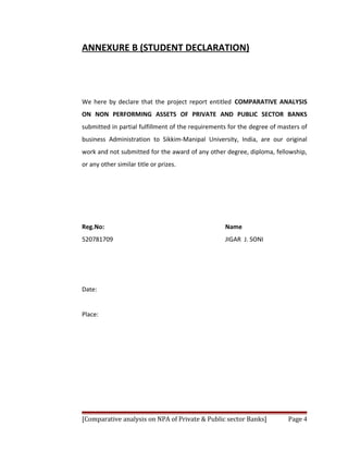 ANNEXURE B (STUDENT DECLARATION)




We here by declare that the project report entitled COMPARATIVE ANALYSIS
ON NON PERFORMING ASSETS OF PRIVATE AND PUBLIC SECTOR BANKS
submitted in partial fulfillment of the requirements for the degree of masters of
business Administration to Sikkim-Manipal University, India, are our original
work and not submitted for the award of any other degree, diploma, fellowship,
or any other similar title or prizes.




Reg.No:                                            Name
520781709                                          JIGAR J. SONI




Date:


Place:




[Comparative analysis on NPA of Private & Public sector Banks]            Page 4
 