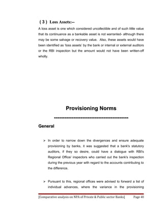 ( 3 ) Loss Assets:--
A loss asset is one which considered uncollectible and of such little value
that its continuance as a bankable asset is not warranted- although there
may be some salvage or recovery value. Also, these assets would have
been identified as ‘loss assets’ by the bank or internal or external auditors
or the RBI inspection but the amount would not have been written-off
wholly.




                    Provisioning Norms
           ------------------------------------------
General


    In order to narrow down the divergences and ensure adequate
       provisioning by banks, it was suggested that a bank's statutory
       auditors, if they so desire, could have a dialogue with RBI's
       Regional Office/ inspectors who carried out the bank's inspection
       during the previous year with regard to the accounts contributing to
       the difference.



    Pursuant to this, regional offices were advised to forward a list of
       individual advances, where the variance in the provisioning


[Comparative analysis on NPA of Private & Public sector Banks]       Page 40
 