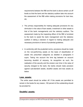 requirements between the RBI and the bank is above certain cut off
      levels so that the bank and the statutory auditors take into account
      the assessment of the RBI while making provisions for loan loss,
      etc.



    The primary responsibility for making adequate provisions for any
      diminution in the value of loan assets, investment or other assets is
      that of the bank managements and the statutory auditors. The
      assessment made by the inspecting officer of the RBI is furnished
      to the bank to assist the bank management and the statutory
      auditors in taking a decision in regard to making adequate and
      necessary provisions in terms of prudential guidelines.



    In conformity with the prudential norms, provisions should be made
      on the non-performing assets on the basis of classification of
      assets into prescribed categories as detailed in paragraphs 4
      supra. Taking into account the time lag between an account
      becoming doubtful of recovery, its recognition as such, the
      realisation of the security and the erosion over time in the value of
      security charged to the bank, the banks should make provision
      against sub-standard assets, doubtful assets and loss assets as
      below:


Loss assets:
 The entire asset should be written off. If the assets are permitted to
remain in the books for any reason, 100 percent of the outstanding should
be provided for.


Doubtful assets:



[Comparative analysis on NPA of Private & Public sector Banks]     Page 41
 