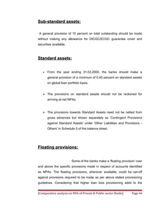 Sub-standard assets:

 A general provision of 10 percent on total outstanding should be made
without making any allowance for DICGC/ECGC guarantee cover and
securities available.



Standard assets:


      From the year ending 31.03.2000, the banks should make a
       general provision of a minimum of 0.40 percent on standard assets
       on global loan portfolio basis.


    The provisions on standard assets should not be reckoned for
       arriving at net NPAs.



    The provisions towards Standard Assets need not be netted from
       gross advances but shown separately as 'Contingent Provisions
       against Standard Assets' under 'Other Liabilities and Provisions -
       Others' in Schedule 5 of the balance sheet.




Floating provisions:


                         Some of the banks make a 'floating provision' over
and above the specific provisions made in respect of accounts identified
as NPAs. The floating provisions, wherever available, could be set-off
against provisions required to be made as per above stated provisioning
guidelines. Considering that higher loan loss provisioning adds to the


[Comparative analysis on NPA of Private & Public sector Banks]     Page 44
 