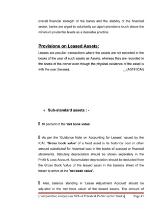 overall financial strength of the banks and the stability of the financial
sector, banks are urged to voluntarily set apart provisions much above the
minimum prudential levels as a desirable practice.



Provisions on Leased Assets:
Leases are peculiar transactions where the assets are not recorded in the
books of the user of such assets as Assets, whereas they are recorded in
the books of the owner even though the physical existence of the asset is
with the user (lessee).                                     __(AS19 ICAI)




        Sub-standard assets : -


   10 percent of the 'net book value'.



   As per the 'Guidance Note on Accounting for Leases' issued by the
ICAI, 'Gross book value' of a fixed asset is its historical cost or other
amount substituted for historical cost in the books of account or financial
statements. Statutory depreciation should be shown separately in the
Profit & Loss Account. Accumulated depreciation should be deducted from
the Gross Book Value of the leased asset in the balance sheet of the
lesser to arrive at the 'net book value'.


   Also, balance standing in 'Lease Adjustment Account' should be
adjusted in the 'net book value' of the leased assets. The amount of

[Comparative analysis on NPA of Private & Public sector Banks]     Page 45
 