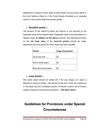 adjustment in respect of each class of fixed assets may be shown either in
the main balance sheet or in the Fixed Assets Schedule as a separate
column in the section related to leased assets.



      Doubtful assets :-
100 percent of the extent to which the finance is not secured by the
realisable value of the leased asset. Realisable value to be estimated on a
realistic basis. In addition to the above provision, the following provision
on the net book value of the secured portion should be made,
depending upon the period for which asset has been doubtful:


           Period                      %age of provision

           Up to one year              20

           One to three years          30

           More than three years       50



      Loss assets :-
The entire asset should be written-off. If for any reason, an asset is
allowed to remain in books, 100 percent of the sum of the net investment
in the lease and the unrealised portion of finance income net of finance
charge component should be provided for. ('net book value')




 Guidelines for Provisions under Special
                        Circumstances

[Comparative analysis on NPA of Private & Public sector Banks]      Page 46
 