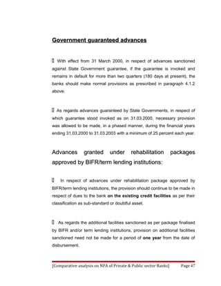 Government guaranteed advances


   With effect from 31 March 2000, in respect of advances sanctioned
against State Government guarantee, if the guarantee is invoked and
remains in default for more than two quarters (180 days at present), the
banks should make normal provisions as prescribed in paragraph 4.1.2
above.



   As regards advances guaranteed by State Governments, in respect of
which guarantee stood invoked as on 31.03.2000, necessary provision
was allowed to be made, in a phased manner, during the financial years
ending 31.03.2000 to 31.03.2003 with a minimum of 25 percent each year.



Advances         granted       under      rehabilitation         packages
approved by BIFR/term lending institutions:


    In respect of advances under rehabilitation package approved by
BIFR/term lending institutions, the provision should continue to be made in
respect of dues to the bank on the existing credit facilities as per their
classification as sub-standard or doubtful asset.



   As regards the additional facilities sanctioned as per package finalised
by BIFR and/or term lending institutions, provision on additional facilities
sanctioned need not be made for a period of one year from the date of
disbursement.



[Comparative analysis on NPA of Private & Public sector Banks]      Page 47
 