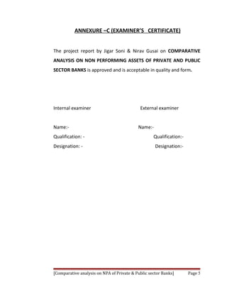 ANNEXURE –C (EXAMINER’S CERTIFICATE)


The project report by Jigar Soni & Nirav Gusai on COMPARATIVE
ANALYSIS ON NON PERFORMING ASSETS OF PRIVATE AND PUBLIC
SECTOR BANKS is approved and is acceptable in quality and form.




Internal examiner                           External examiner


Name:-                                     Name:-
Qualification: -                                   Qualification:-
Designation: -                                      Designation:-




[Comparative analysis on NPA of Private & Public sector Banks]       Page 5
 