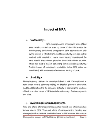 Impact of NPA


      Profitability:-
                            NPA means booking of money in terms of bad
       asset, which occurred due to wrong choice of client. Because of the
       money getting blocked the prodigality of bank decreases not only
       by the amount of NPA but NPA lead to opportunity cost also as that
       much of profit invested in   some return earning project/asset. So
       NPA doesn’t affect current profit but also future stream of profit,
       which may lead to loss of some long-term beneficial opportunity.
       Another impact of reduction in profitability is low ROI (return on
       investment), which adversely affect current earning of bank.


      Liquidity:-
Money is getting blocked, decreased profit lead to lack of enough cash at
hand which lead to borrowing money for shotrtes period of time which
lead to additional cost to the company. Difficulty in operating the functions
of bank is another cause of NPA due to lack of money. Routine payments
and dues.



      Involvement of management:-
Time and efforts of management is another indirect cost which bank has
to bear due to NPA. Time and efforts of management in handling and
managing NPA would have diverted to some fruitful activities, which would
[Comparative analysis on NPA of Private & Public sector Banks]        Page 54
 