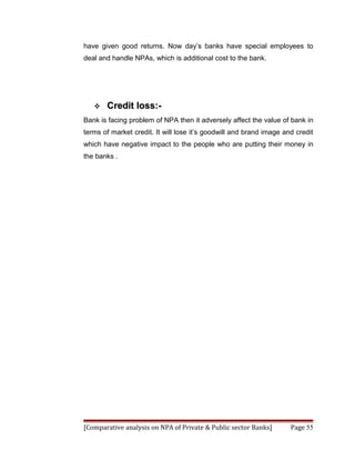 have given good returns. Now day’s banks have special employees to
deal and handle NPAs, which is additional cost to the bank.




      Credit loss:-
Bank is facing problem of NPA then it adversely affect the value of bank in
terms of market credit. It will lose it’s goodwill and brand image and credit
which have negative impact to the people who are putting their money in
the banks .




[Comparative analysis on NPA of Private & Public sector Banks]       Page 55
 